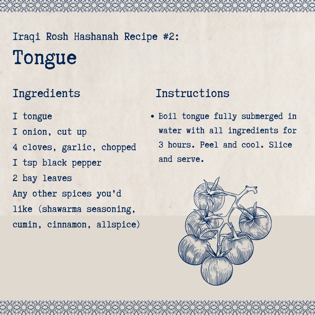 Iraqi Rosh Hashanah Recipe #2: Tongue. Ingredients: 1 tongue, 1 onion, cut up, 4 cloves garlic, chopped, 1 tsp black pepper, 2 bay leaves, any other spieces you'd like (shawarma seasoning, cumin, cinnamon, allspice). Instructions: Boil tongue fully submerged in water with all ingredients for 3 hours. Peel and cool. Slice and serve.
