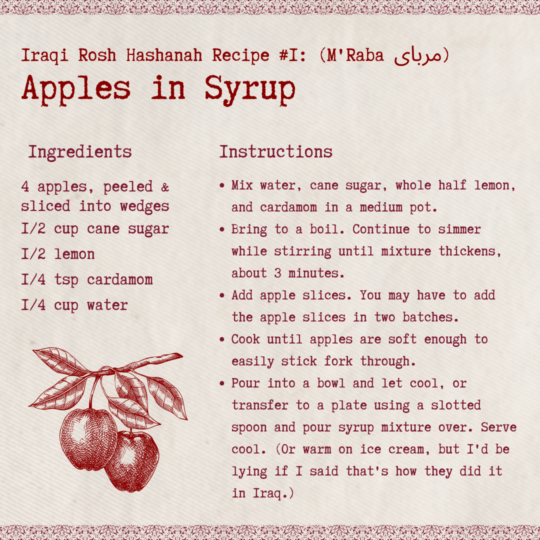 Iraqi Rosh Hashanah Recipe #1: Apples in Syrup (M'Raba, مربای) Ingredients 4 apples, peeled and sliced into wedges 1/2 cup cane sugar 1/2 lemon 1/4 tsp cardamom 1/4 cup water Directions Mix water, cane sugar, whole half lemon, and cardamom in a medium pot. Bring to a boil. Continue to simmer while stirring until mixture thickens, about 3 minutes. Add apple slices. You may have to add the apple slices in two batches. Cook until apples are soft enough to easily stick fork through. Pour into a bowl and let cool, or transfer to a plate using a slotted spoon and pour syrup mixture over. Serve cool. (Or warm on ice cream, but I'd be lying if I said that's how they did it in Iraq.)