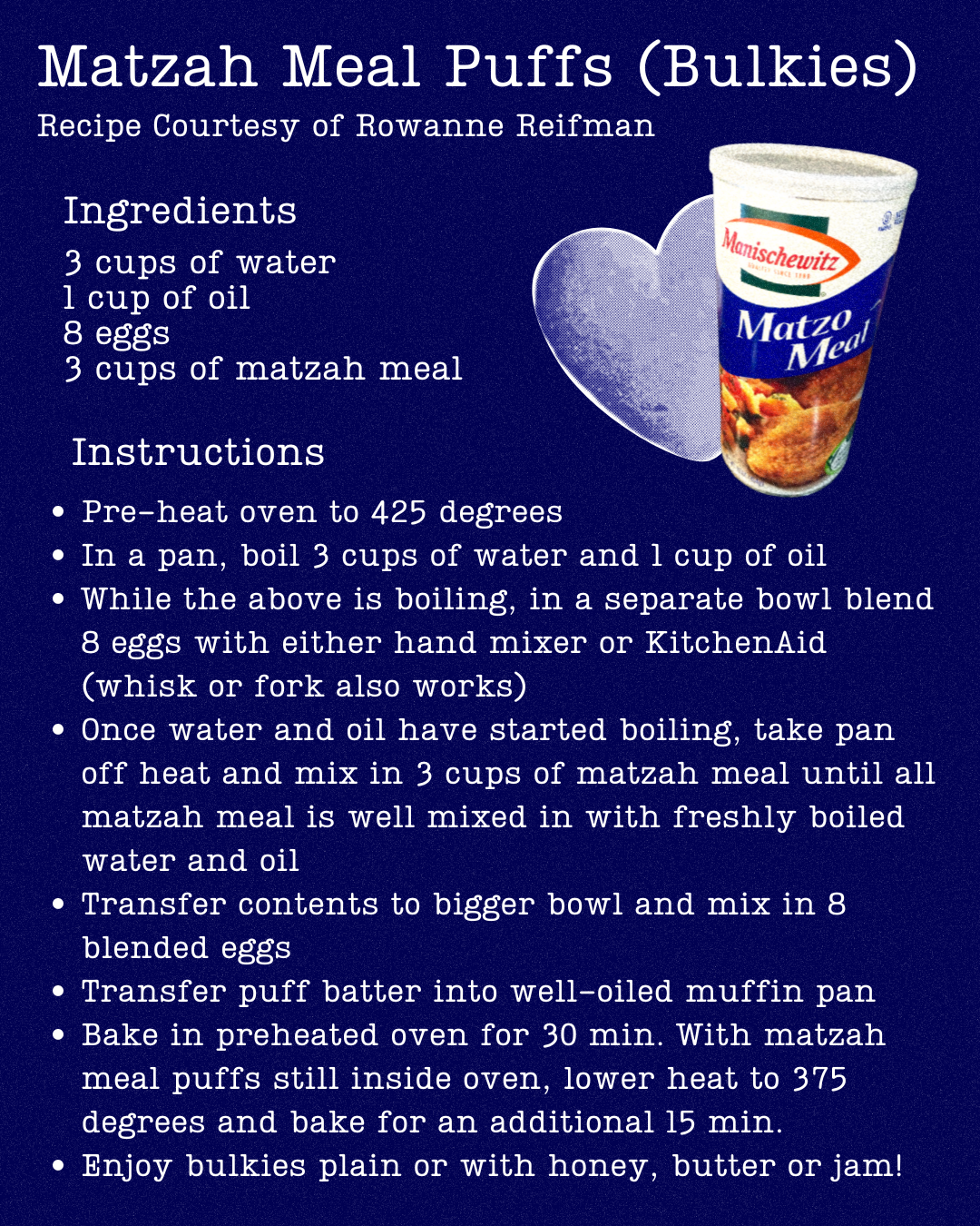 Ingredients: 3 cups of water 1 cup of oil 8 eggs 3 cups of matzah meal Instructions: 1. Pre-heat oven to 425 degrees. 2. In a pan, boil 3 cups of water and 1 cup of oil. 3. While the above is boiling, in a separate bowl blend 8 eggs with either a hand mixer or KitchenAid. If you don't have either of those tools, a whisk or a fork will do. 4. Once the water and oil have started boiling, take the pan off the heat and mix in 3 cups of matzah meal until all the matzah meal is well mixed in with the freshly boiled water and oil. 5. Once it is well-mixed transfer it to a bigger bowl and mix in the 8 blended eggs. 6. Transfer the puff batter into a well-oiled muffin pan. You can use cupcake holders instead of oiling the pan if you'd prefer. 7. Bake in the preheated oven for 30 minutes, and then with the matzah meal puffs still inside the oven, lower the heat to 375 degrees and bake for an additional 15 minutes. Matzah-l Tov! You’re done! You can enjoy the bulkies plain or with honey, butter or jam!